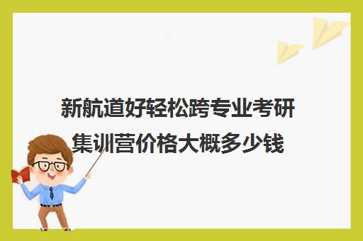 新航道好轻松跨专业考研集训营价格大概多少钱（新东方和新航道哪个好区别是什么）