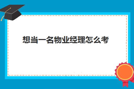 想当一名物业经理怎么考(如何考物业经理证)