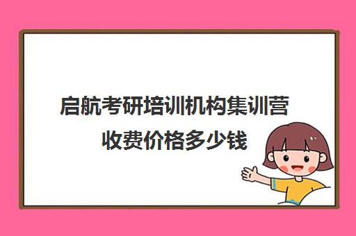 启航考研培训机构集训营收费价格多少钱（考研培训机构一般多少钱）