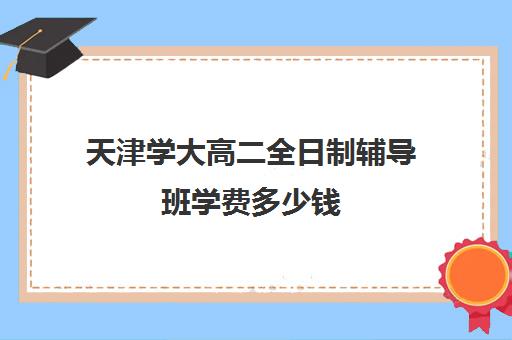 天津学大高二全日制辅导班学费多少钱(高考全日制)