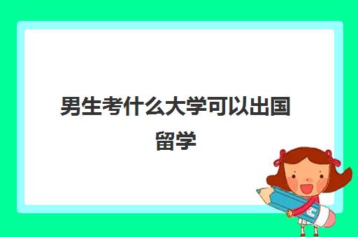 男生考什么大学可以出国留学(留学男生性方面会更成熟吗)