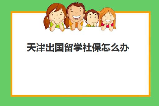 天津出国留学社保怎么办(天津出国留学机构排名)