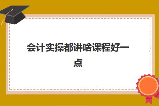 会计实操都讲啥课程好一点(会计初学者的入门知识基础教程)