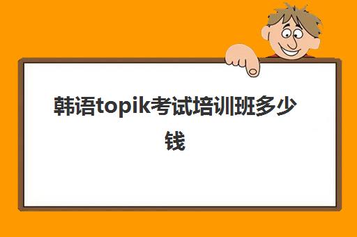 韩语topik考试培训班多少钱(韩语考级topik报名费用)