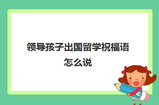 领导孩子出国留学祝福语怎么说(祝福孩子出国留学的祝福语怎么写)