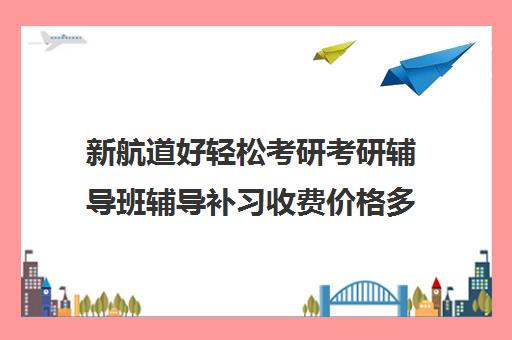 新航道好轻松考研考研辅导班辅导补习收费价格多少钱