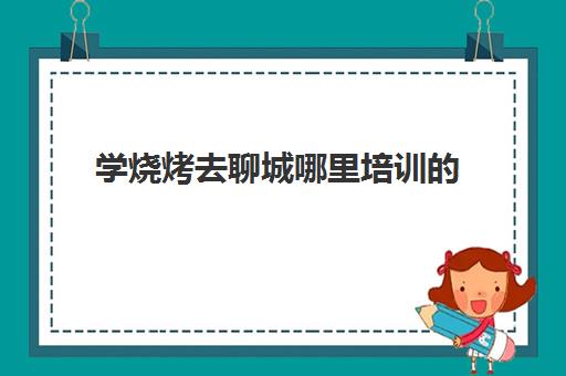 学烧烤去聊城哪里培训的(去烧烤店学烧烤要多久)