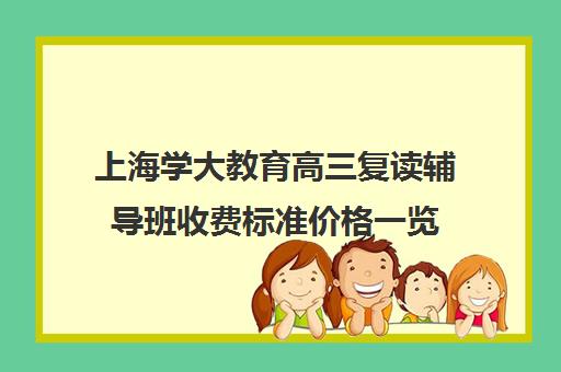 上海学大教育高三复读辅导班收费标准价格一览（新东方高考复读班价格）