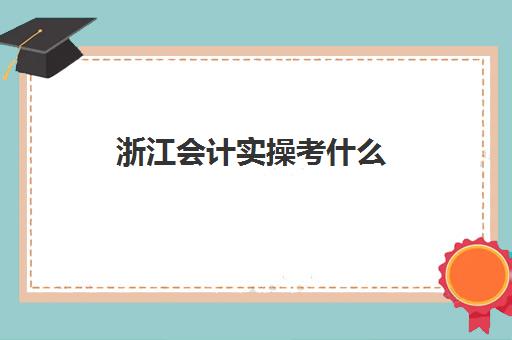 浙江会计实操考什么(考完初级会计证书不会做账)