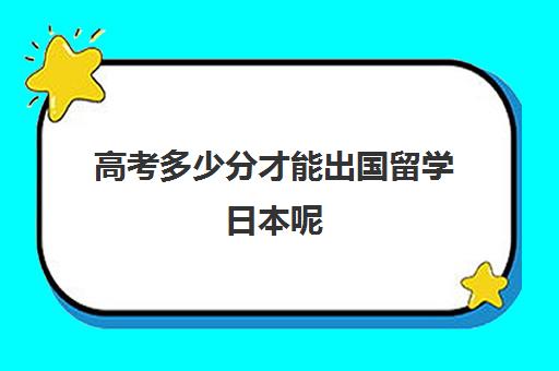 高考多少分才能出国留学日本呢(怎么样才可以出国留学)