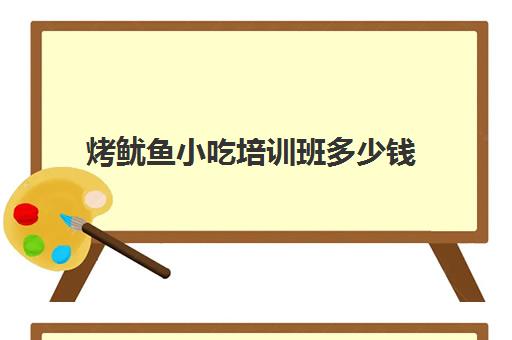 烤鱿鱼小吃培训班多少钱(培训小吃学校学费3000多吗)