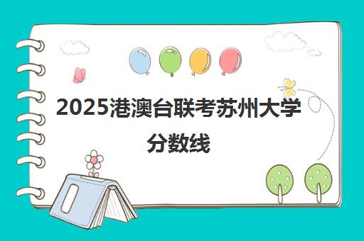 2025港澳台联考苏州大学分数线(港澳台联考2025录取情况)