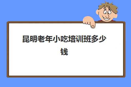 昆明老年小吃培训班多少钱(小吃培训一般要多少钱学费)