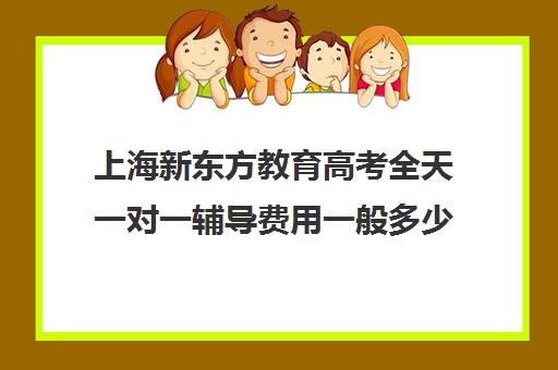 上海新东方教育高考全天一对一辅导费用一般多少钱(新东方高三一对一收费价格表)