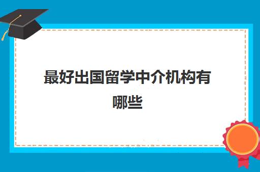 最好出国留学中介机构有哪些(出国留学可靠中介)