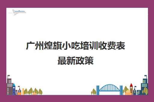 广州煌旗小吃培训收费表最新政策(东莞煌旗小吃培训)