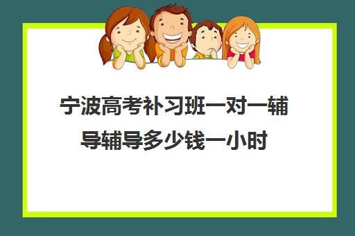 宁波高考补习班一对一辅导辅导多少钱一小时