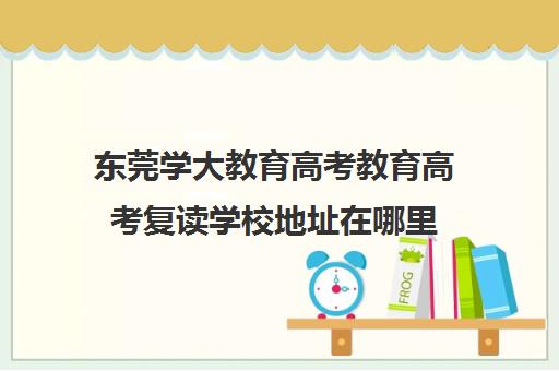 东莞学大教育高考教育高考复读学校地址在哪里(学大教育高考冲刺班怎么样)