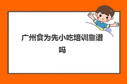 广州食为先小吃培训靠谱吗(食为先小吃培训项目价格表)