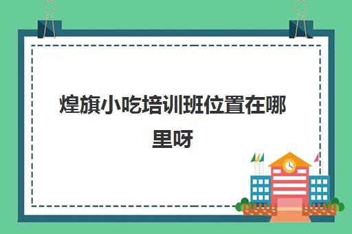 煌旗小吃培训班位置在哪里呀(煌旗小吃培训项目价格)