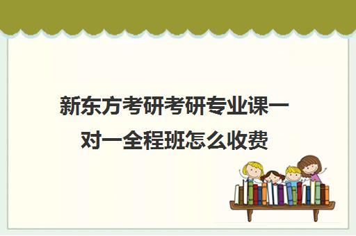 新东方考研考研专业课一对一全程班怎么收费（新东方考研网课有用吗）