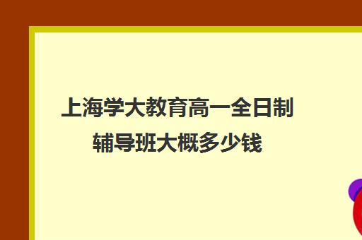 上海学大教育高一全日制辅导班大概多少钱（高三全日制补课机构）