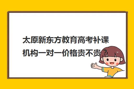 太原新东方教育高考补课机构一对一价格贵不贵？多少钱一年（太原家教一对一多少钱）