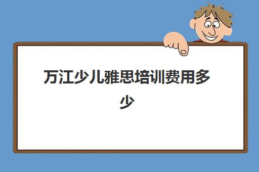 万江少儿雅思培训费用多少(学雅思的费用一般为多少呢)