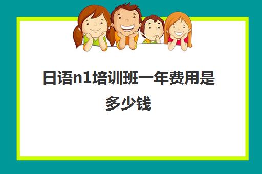 日语n1培训班一年费用是多少钱(日语n1一般人要学多久)