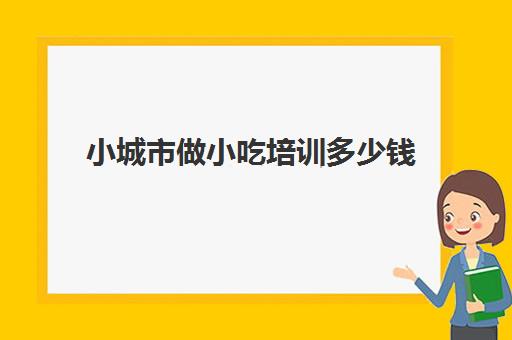 小城市做小吃培训多少钱(学个小吃大概要多少学费)