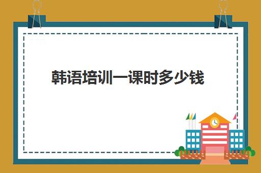 韩语培训一课时多少钱(西班牙韩语培训班一般多少钱)