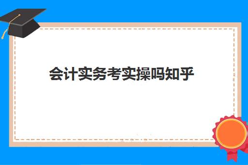会计实务考实操吗知乎(零基础会计先学基础还是实务)