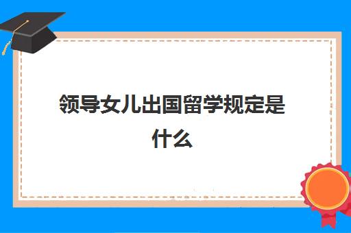 领导女儿出国留学规定是什么(公务员子女能出国留学吗)