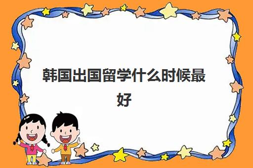 韩国出国留学什么时候最好(去韩国留学的条件和要求)