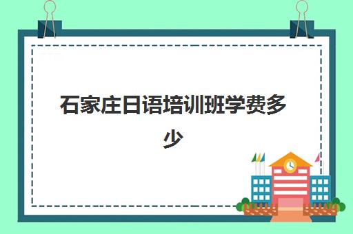 石家庄日语培训班学费多少(日语培训机构收费标准)