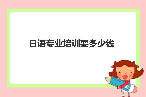 日语专业培训要多少钱(报日语培训班一般多少钱)