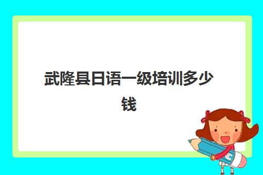 武隆县日语一级培训多少钱(学日语多少钱学费一年)