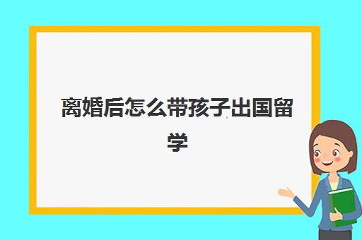 离婚后怎么带孩子出国留学(父母离异对孩子出国留学有影响吗) 离婚后怎么带孩子出国留学(父母离异对孩子出国留学有影响吗)
