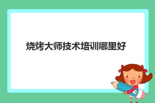 烧烤大师技术培训哪里好(烧烤培训哪里最正宗)