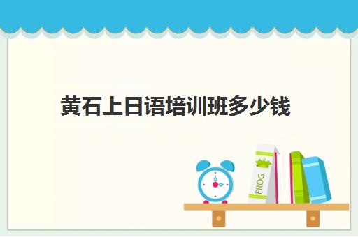 黄石上日语培训班多少钱(小语种培训班一般多少钱)