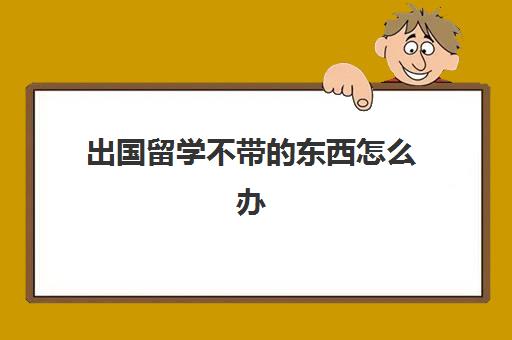 出国留学不带的东西怎么办(出国留学必带食物干货)