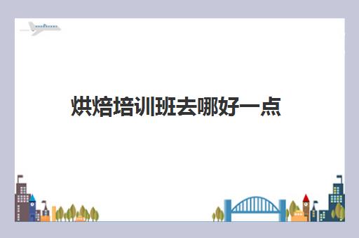 烘焙培训班去哪好一点(比较出名的烘焙培训机构)