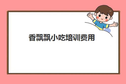 香飘飘小吃培训费用(香飘飘培训小吃学费多少钱)