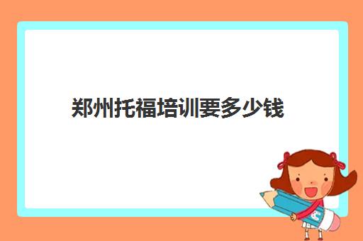 郑州托福培训要多少钱(托福培训要花多少钱) 郑州托福培训要多少钱(托福培训要花多少钱)