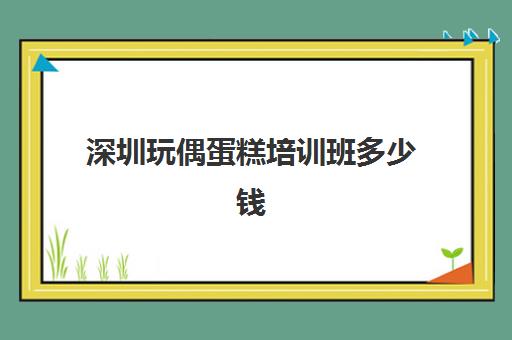 深圳玩偶蛋糕培训班多少钱(蛋糕培训班学费一般要多少钱) 深圳玩偶蛋糕培训班多少钱(蛋糕培训班学费一般要多少钱)