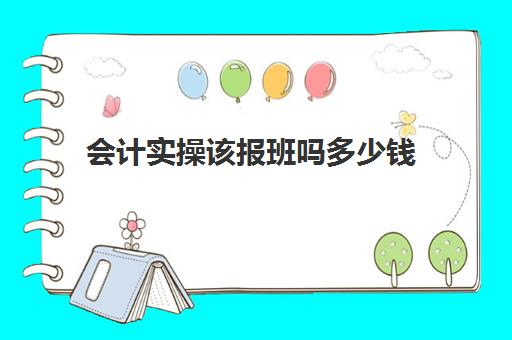 会计实操该报班吗多少钱(零基础会计培训班一般费用多少)