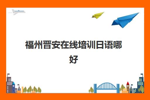 福州晋安在线培训日语哪好(线下日语哪家比较好)