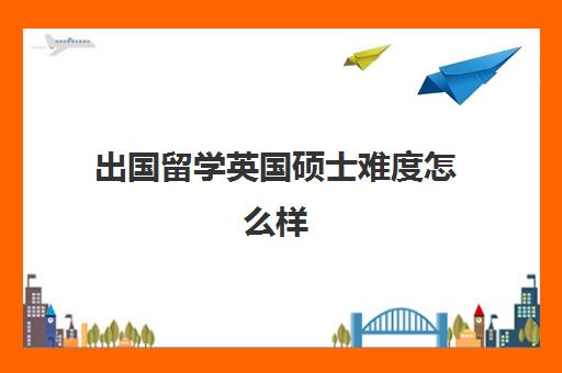 出国留学英国硕士难度怎么样(英国硕士研究生含金量高吗)