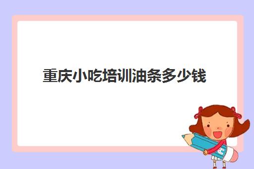 重庆小吃培训油条多少钱(重庆最有名气的小吃培训)