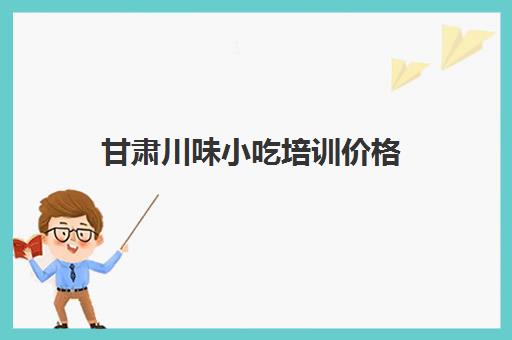 甘肃川味小吃培训价格(成都有名气的小吃培训)
